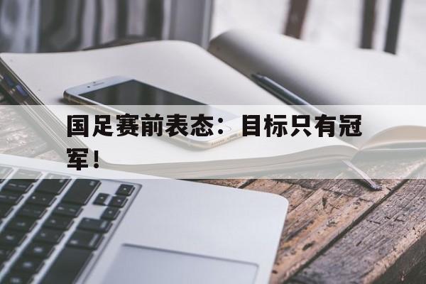 乐鱼体育-国足赛前表态：目标只有冠军！