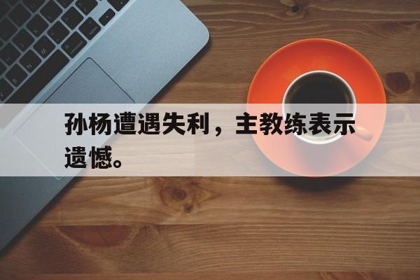 乐鱼体育-孙杨遭遇失利，主教练表示遗憾。