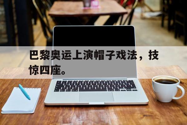 乐鱼真人直播-巴黎奥运上演帽子戏法，技惊四座。