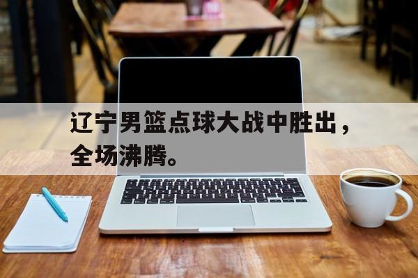 乐鱼真人直播-辽宁男篮点球大战中胜出，全场沸腾。