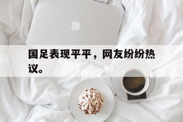 真人娱乐体育-国足表现平平，网友纷纷热议。
