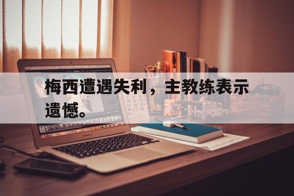 乐鱼真人直播-梅西遭遇失利，主教练表示遗憾。