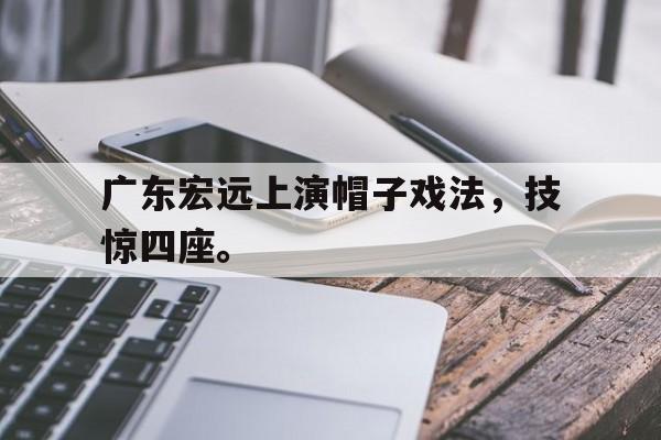 真人娱乐体育-广东宏远上演帽子戏法，技惊四座。