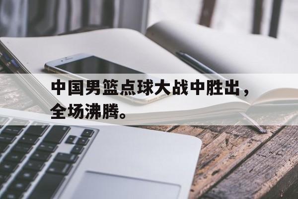 真人娱乐体育-中国男篮点球大战中胜出，全场沸腾。