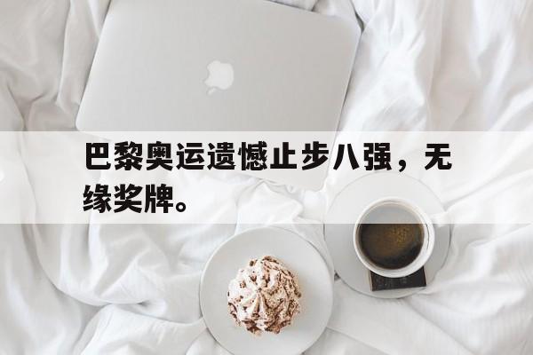 乐鱼真人直播-巴黎奥运遗憾止步八强，无缘奖牌。