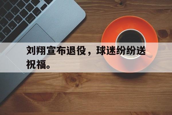 真人娱乐体育-刘翔宣布退役，球迷纷纷送祝福。
