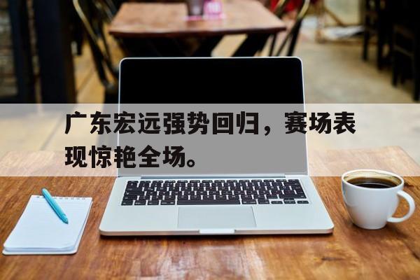 棋牌娱乐平台-广东宏远强势回归，赛场表现惊艳全场。
