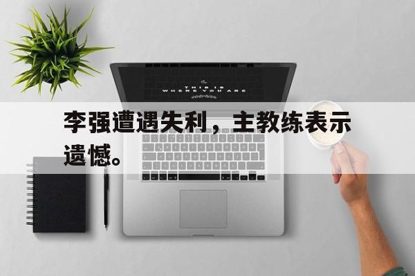 真人娱乐体育-李强遭遇失利，主教练表示遗憾。