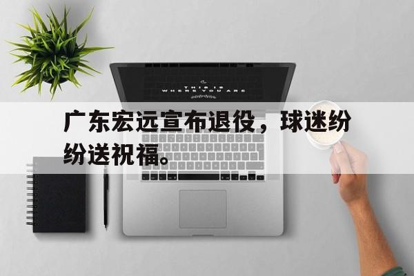 乐鱼体育-广东宏远宣布退役，球迷纷纷送祝福。
