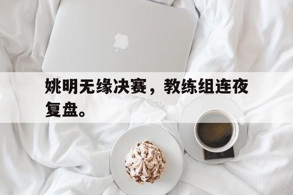 乐鱼真人直播-姚明无缘决赛，教练组连夜复盘。