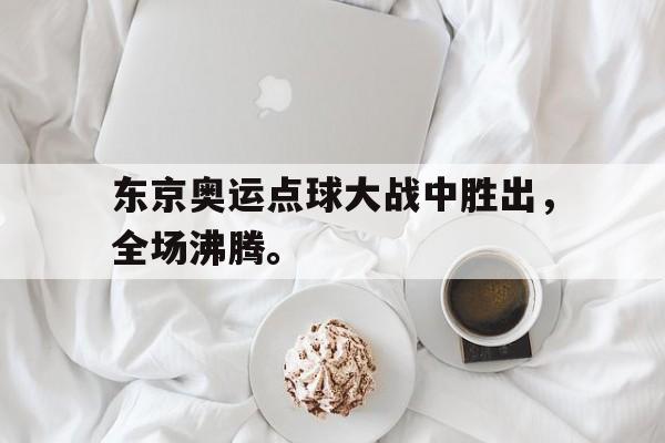 真人娱乐体育-东京奥运点球大战中胜出，全场沸腾。