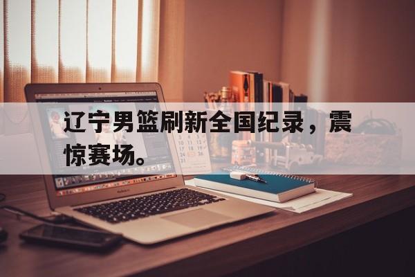 棋牌娱乐平台-辽宁男篮刷新全国纪录，震惊赛场。