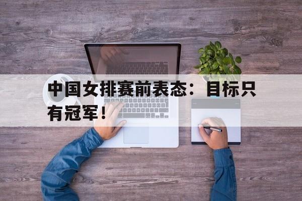 真人娱乐体育-中国女排赛前表态：目标只有冠军！