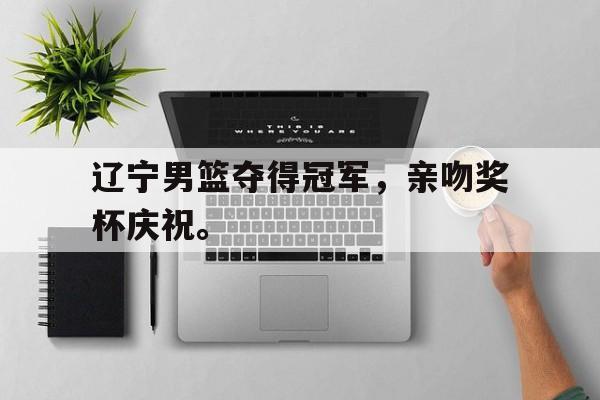 乐鱼真人直播-辽宁男篮夺得冠军，亲吻奖杯庆祝。