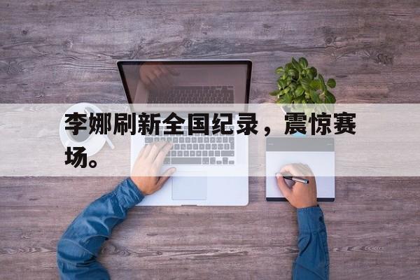 乐鱼真人直播-李娜刷新全国纪录，震惊赛场。