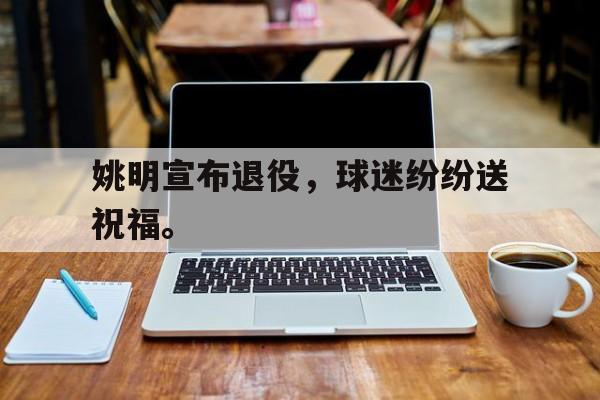 乐鱼真人直播-姚明宣布退役，球迷纷纷送祝福。