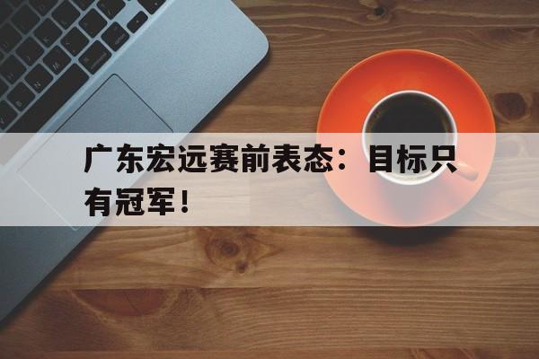 乐鱼体育-广东宏远赛前表态：目标只有冠军！