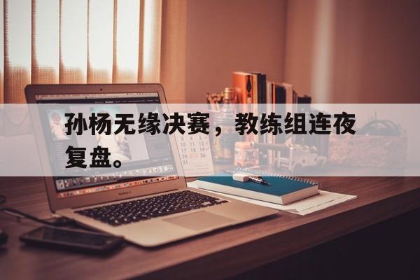 乐鱼真人直播-孙杨无缘决赛，教练组连夜复盘。