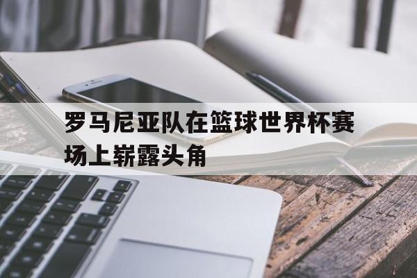 棋牌娱乐平台-罗马尼亚队在篮球世界杯赛场上崭露头角