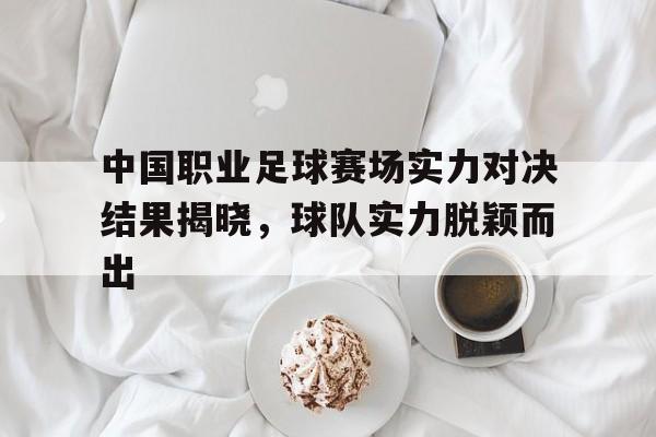 乐鱼体育-中国职业足球赛场实力对决结果揭晓，球队实力脱颖而出