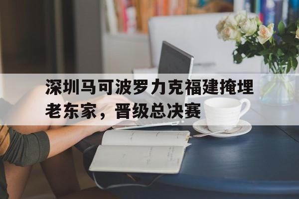 乐鱼体育-深圳马可波罗力克福建掩埋老东家，晋级总决赛