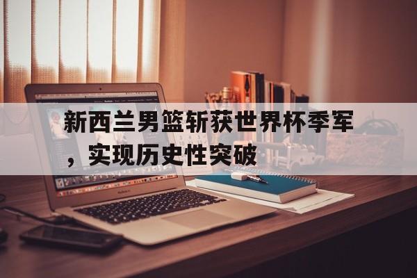 乐鱼真人直播-新西兰男篮斩获世界杯季军，实现历史性突破