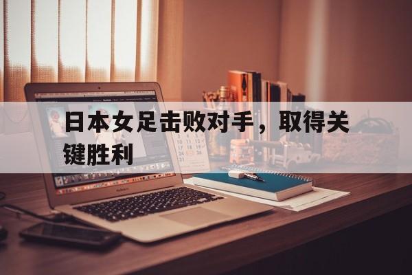 乐鱼真人直播-日本女足击败对手，取得关键胜利