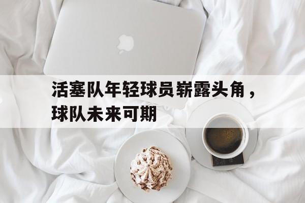 乐鱼真人直播-活塞队年轻球员崭露头角，球队未来可期