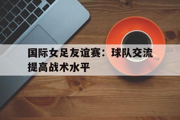 棋牌娱乐平台-国际女足友谊赛：球队交流提高战术水平