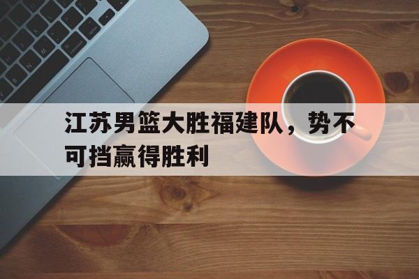 乐鱼体育-江苏男篮大胜福建队，势不可挡赢得胜利