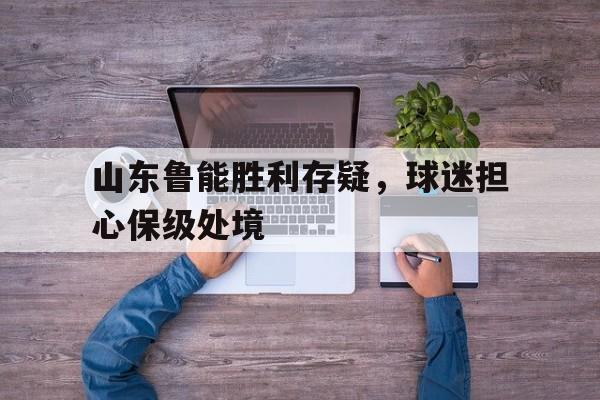 棋牌娱乐平台-山东鲁能胜利存疑，球迷担心保级处境