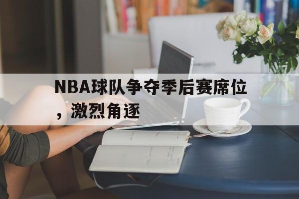 乐鱼体育-NBA球队争夺季后赛席位，激烈角逐