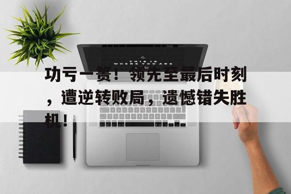 乐鱼体育-功亏一篑！领先至最后时刻，遭逆转败局，遗憾错失胜机！
