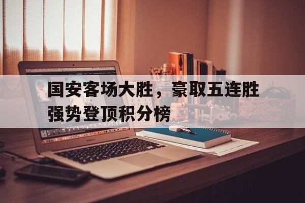 真人娱乐体育-国安客场大胜，豪取五连胜强势登顶积分榜