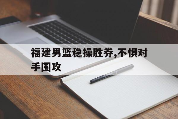 乐鱼体育-福建男篮稳操胜券,不惧对手围攻