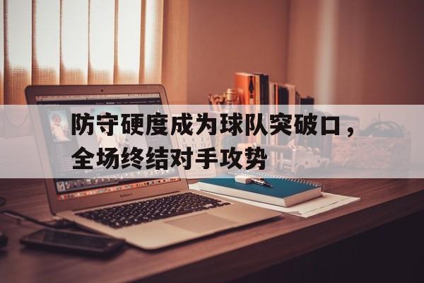 乐鱼真人直播-防守硬度成为球队突破口，全场终结对手攻势